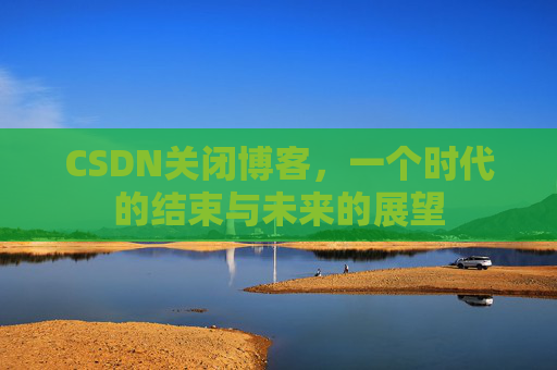 CSDN关闭博客，一个时代的结束与未来的展望